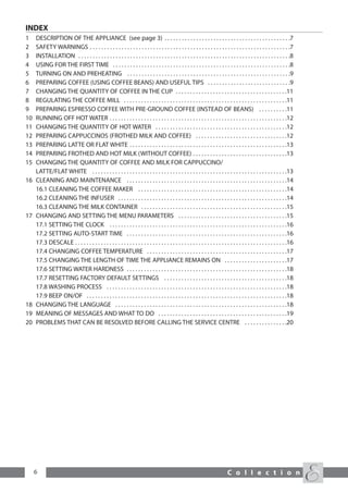 INDEX
1    DESCRIPTION OF THE APPLIANCE (see page 3) . . . . . . . . . . . . . . . . . . . . . . . . . . . . . . . . . . . . . . . . . . . .7
2    SAFETY WARNINGS . . . . . . . . . . . . . . . . . . . . . . . . . . . . . . . . . . . . . . . . . . . . . . . . . . . . . . . . . . . . . . . . . . . . . .7
3    INSTALLATION . . . . . . . . . . . . . . . . . . . . . . . . . . . . . . . . . . . . . . . . . . . . . . . . . . . . . . . . . . . . . . . . . . . . . . . . . .8
4    USING FOR THE FIRST TIME . . . . . . . . . . . . . . . . . . . . . . . . . . . . . . . . . . . . . . . . . . . . . . . . . . . . . . . . . . . . . .8
5    TURNING ON AND PREHEATING . . . . . . . . . . . . . . . . . . . . . . . . . . . . . . . . . . . . . . . . . . . . . . . . . . . . . . . . .9
6    PREPARING COFFEE (USING COFFEE BEANS) AND USEFUL TIPS . . . . . . . . . . . . . . . . . . . . . . . . . . . . .9
7    CHANGING THE QUANTITY OF COFFEE IN THE CUP . . . . . . . . . . . . . . . . . . . . . . . . . . . . . . . . . . . . . . .11
8    REGULATING THE COFFEE MILL . . . . . . . . . . . . . . . . . . . . . . . . . . . . . . . . . . . . . . . . . . . . . . . . . . . . . . . . .11
9    PREPARING ESPRESSO COFFEE WITH PRE-GROUND COFFEE (INSTEAD OF BEANS) . . . . . . . . . .11
10   RUNNING OFF HOT WATER . . . . . . . . . . . . . . . . . . . . . . . . . . . . . . . . . . . . . . . . . . . . . . . . . . . . . . . . . . . . . .12
11   CHANGING THE QUANTITY OF HOT WATER . . . . . . . . . . . . . . . . . . . . . . . . . . . . . . . . . . . . . . . . . . . . . .12
12   PREPARING CAPPUCCINOS (FROTHED MILK AND COFFEE) . . . . . . . . . . . . . . . . . . . . . . . . . . . . . . . .12
13   PREPARING LATTE OR FLAT WHITE . . . . . . . . . . . . . . . . . . . . . . . . . . . . . . . . . . . . . . . . . . . . . . . . . . . . . . .13
14   PREPARING FROTHED AND HOT MILK (WITHOUT COFFEE) . . . . . . . . . . . . . . . . . . . . . . . . . . . . . . . . .13
15   CHANGING THE QUANTITY OF COFFEE AND MILK FOR CAPPUCCINO/
     LATTE/FLAT WHITE . . . . . . . . . . . . . . . . . . . . . . . . . . . . . . . . . . . . . . . . . . . . . . . . . . . . . . . . . . . . . . . . . . . .13
16   CLEANING AND MAINTENANCE . . . . . . . . . . . . . . . . . . . . . . . . . . . . . . . . . . . . . . . . . . . . . . . . . . . . . . . .14
     16.1 CLEANING THE COFFEE MAKER . . . . . . . . . . . . . . . . . . . . . . . . . . . . . . . . . . . . . . . . . . . . . . . . . . . .14
     16.2 CLEANING THE INFUSER . . . . . . . . . . . . . . . . . . . . . . . . . . . . . . . . . . . . . . . . . . . . . . . . . . . . . . . . . . .14
     16.3 CLEANING THE MILK CONTAINER . . . . . . . . . . . . . . . . . . . . . . . . . . . . . . . . . . . . . . . . . . . . . . . . . . .15
17   CHANGING AND SETTING THE MENU PARAMETERS . . . . . . . . . . . . . . . . . . . . . . . . . . . . . . . . . . . . . .15
     17.1 SETTING THE CLOCK . . . . . . . . . . . . . . . . . . . . . . . . . . . . . . . . . . . . . . . . . . . . . . . . . . . . . . . . . . . . . .16
     17.2 SETTING AUTO-START TIME . . . . . . . . . . . . . . . . . . . . . . . . . . . . . . . . . . . . . . . . . . . . . . . . . . . . . . . .16
     17.3 DESCALE . . . . . . . . . . . . . . . . . . . . . . . . . . . . . . . . . . . . . . . . . . . . . . . . . . . . . . . . . . . . . . . . . . . . . . . . . .16
     17.4 CHANGING COFFEE TEMPERATURE . . . . . . . . . . . . . . . . . . . . . . . . . . . . . . . . . . . . . . . . . . . . . . . . .17
     17.5 CHANGING THE LENGTH OF TIME THE APPLIANCE REMAINS ON . . . . . . . . . . . . . . . . . . . . . .17
     17.6 SETTING WATER HARDNESS . . . . . . . . . . . . . . . . . . . . . . . . . . . . . . . . . . . . . . . . . . . . . . . . . . . . . . . .18
     17.7 RESETTING FACTORY DEFAULT SETTINGS . . . . . . . . . . . . . . . . . . . . . . . . . . . . . . . . . . . . . . . . . . .18
     17.8 WASHING PROCESS . . . . . . . . . . . . . . . . . . . . . . . . . . . . . . . . . . . . . . . . . . . . . . . . . . . . . . . . . . . . . . .18
     17.9 BEEP ON/OF . . . . . . . . . . . . . . . . . . . . . . . . . . . . . . . . . . . . . . . . . . . . . . . . . . . . . . . . . . . . . . . . . . . . . .18
18   CHANGING THE LANGUAGE . . . . . . . . . . . . . . . . . . . . . . . . . . . . . . . . . . . . . . . . . . . . . . . . . . . . . . . . . . . .18
19   MEANING OF MESSAGES AND WHAT TO DO . . . . . . . . . . . . . . . . . . . . . . . . . . . . . . . . . . . . . . . . . . . . .19
20   PROBLEMS THAT CAN BE RESOLVED BEFORE CALLING THE SERVICE CENTRE . . . . . . . . . . . . . . .20




     6                                                                                                                       C o l l e c t i o n
 