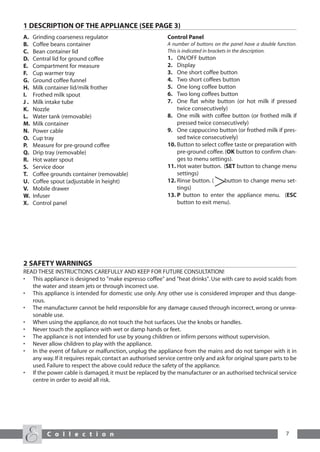 1 DESCRIPTION OF THE APPLIANCE (SEE PAGE 3)
A.   Grinding coarseness regulator                          Control Panel
B.   Coffee beans container                                 A number of buttons on the panel have a double function.
C.   Bean container lid                                     This is indicated in brackets in the description.
D.   Central lid for ground coffee                          1.  ON/OFF button
E.   Compartment for measure                                2.  Display
F.   Cup warmer tray                                        3.  One short coffee button
G.   Ground coffee funnel                                   4.  Two short coffees button
H.   Milk container lid/milk frother                        5.  One long coffee button
I.   Frothed milk spout                                     6.  Two long coffees button
J.   Milk intake tube                                       7.  One flat white button (or hot milk if pressed
K.   Nozzle                                                     twice consecutively)
L.   Water tank (removable)                                 8. One milk with coffee button (or frothed milk if
M.   Milk container                                             pressed twice consecutively)
N.   Power cable                                            9. One cappuccino button (or frothed milk if pres-
O.   Cup tray                                                   sed twice consecutively)
P.   Measure for pre-ground coffee                          10. Button to select coffee taste or preparation with
Q.   Drip tray (removable)                                      pre-ground coffee. (OK button to confirm chan-
R.   Hot water spout                                            ges to menu settings).
S.   Service door                                           11. Hot water button. (SET button to change menu
T.   Coffee grounds container (removable)                       settings)
U.   Coffee spout (adjustable in height)                    12. Rinse button. (    button to change menu set-
V.   Mobile drawer                                              tings)
W.   Infuser                                                13. P button to enter the appliance menu. (ESC
X.   Control panel                                              button to exit menu).




2 SAFETY WARNINGS
READ THESE INSTRUCTIONS CAREFULLY AND KEEP FOR FUTURE CONSULTATION!
• This appliance is designed to "make espresso coffee" and "heat drinks". Use with care to avoid scalds from
   the water and steam jets or through incorrect use.
• This appliance is intended for domestic use only. Any other use is considered improper and thus dange-
   rous.
• The manufacturer cannot be held responsible for any damage caused through incorrect, wrong or unrea-
   sonable use.
• When using the appliance, do not touch the hot surfaces. Use the knobs or handles.
• Never touch the appliance with wet or damp hands or feet.
• The appliance is not intended for use by young children or infirm persons without supervision.
• Never allow children to play with the appliance.
• In the event of failure or malfunction, unplug the appliance from the mains and do not tamper with it in
   any way. If it requires repair, contact an authorised service centre only and ask for original spare parts to be
   used. Failure to respect the above could reduce the safety of the appliance.
• If the power cable is damaged, it must be replaced by the manufacturer or an authorised technical service
   centre in order to avoid all risk.




          C o l l e c t i o n                                                                                  7
 