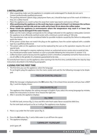3 INSTALLATION
•   After unpacking, make sure the appliance is complete and undamaged. If in doubt, do not use it.
    Contact professionally qualified personnel.
•   The packing elements (plastic bags, polystyrene foam, etc.) should be kept out of the reach of children as
    they are a safety hazard.
•   Place the appliance on a work surface far away from water taps, basins and sources of heat.
•   After positioning the appliance on the work top, leave a space of at least 5 cm between the surfaces
    of the appliance and the side and rear walls and at least 20 cm above the coffee maker.
•   Never install the appliance in environments where the temperature may reach 0 or lower (the
    appliance may be damaged if the water freezes).
•   Make sure the mains voltage corresponds to the voltage indicated on the appliance rating plate. Connect
    the appliance to an efficiently earthed socket with a minimum current rating of 10A only.
    The manufacturer may not be considered liable for possible incidents caused by the failure to adequately
    earth the mains.
•   IIf the power socket does not match the plug on the appliance, have the socket replaced with a suitable
    type by a qualified professional.
•   The power cable on this appliance must not be replaced by the user as this operation requires the use of
    special tools.
    If the cable is damaged or requires replacing, contact an authorised service centre only to avoid all risks.
•   You should personalise water hardness as soon as possible following the instructions in section 17.6.
•   Coffee has been used to factory test the appliance and it is therefore completely normal for there to be tra-
    ces of coffee in the grinder. It is, however, guaranteed to be new.
To correctly learn how to use the appliance, when starting it for the first time, carefully follow the step-by-step
instructions described in the following paragraphs.
4 USING FOR THE FIRST TIME
1. The first time you use the appliance, select the language.
   To set English, plug the appliance into the mains socket and wait for the following message to be displa-
   yed:
                                        PRESS OK TO INSTALL ENGLISH

    While the message is displayed, press the OK button (fig. 1) for at least three seconds until you hear a BEEP
    (fig. 1) and the display shows:
                                               ENGLISH INSTALLED
   The appliance then displays the setting message in English. If you select the wrong language by mistake,
   follow the instructions in section 18 to choose the right one.
2. After 5 seconds, the appliance displays:
                                                     FILL TANK
    To refill the tank, remove (fig. 2), rinse and fill it with fresh water. Never exceed the MAX line.
    Put the tank back and push as far as it will go. The appliance now displays:
                                                     PRESS OK
3. Place a cup under the hot water spout (fig. 3).


4. Press the OK button (fig. 1) and a little water is run off from the spout.
5. The appliance displays:
                                          TURNING OFF PLEASE WAIT
    and it goes off.


    8                                                                           C o l l e c t i o n
 