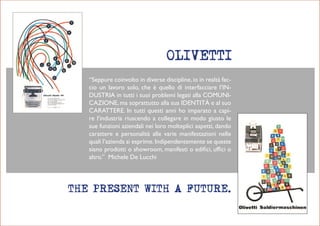 “Seppure coinvolto in diverse discipline, io in realtà fac-
cio un lavoro solo, che è quello di interfacciare l’in-
DuStria in tutti i suoi problemi legati alla comuni-
cazione, ma soprattutto alla sua iDentità e al suo
carattere. in tutti questi anni ho imparato a capi-
re l’industria riuscendo a collegare in modo giusto le
sue funzioni aziendali nei loro molteplici aspetti, dando
carattere e personalità alle varie manifestazioni nelle
quali l’azienda si esprime. indipendentemente se queste
siano prodotti o showroom, manifesti o edifici, uffici o
altro.” michele De Lucchi
 