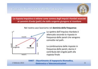 La risposta impulsiva si ottiene come somma degli impulsi ritardati associati
      ai cammini d’onda (path) che dalla sorgente giungono al ricevitore

                  Nel nostro caso lavoriamo nel dominio della frequenza:
                                        Lo spettro dell’impulso ritardato è
                                        attenuato secondo la risposta in
                                        frequenza delle pareti che vengono
                                        coinvolte nel path.

sorgente                                La combinazione delle risposte in
                    ricevitore
                                        frequenza delle pareti, danno il
                                        contributo del singolo path alla
                                        risposta finale


1 febbraio 2013                                                               11
 