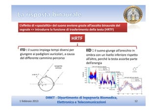 L’effetto di «spazialità» del suono avviene grazie all’ascolto binaurale del
segnale => introdurre la funzione di trasferimento della testa (HRTF)

                                       HRTF

ITD : il suono impiega tempi diversi per          IID : il suono giunge all’orecchio in
giungere ai padiglioni auricolari, a causa        ombra con un livello inferiore rispetto
del differente cammino percorso                   all’altro, perché la testa assorbe parte
                                                  dell’energia




1 febbraio 2013                                                                        12
 