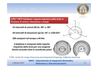 CIPIC* HRTF Database: risposta impulsiva della testa in
  funzione di azimut, elevazione e tempo

    25 intervalli di azimut (θ) da -90° a +90°

    50 intervalli di elevazione (ϕ) da -45° a +230.625°

    200 campioni nel tempo a 44 kHz

     Il database è composto dalle risposte
    impulsive della testa per una sorgente
   diretta secondo tutte le coordinate polari


*CIPIC, Center for Image Processing and Integrated Computing, California University

   1 febbraio 2013                                                                    13
 