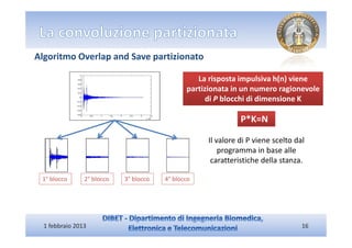 Algoritmo Overlap and Save partizionato

                                                  La risposta impulsiva h(n) viene
                                               partizionata in un numero ragionevole
                                                    di P blocchi di dimensione K

                                                               P*K=N

                                                     Il valore di P viene scelto dal
                                                         programma in base alle
                                                      caratteristiche della stanza.

 1° blocco      2° blocco   3° blocco   4° blocco




  1 febbraio 2013                                                                  16
 