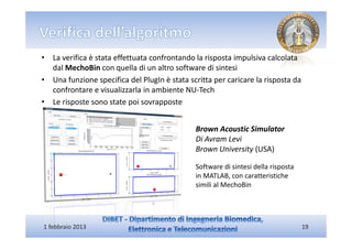 • La verifica è stata effettuata confrontando la risposta impulsiva calcolata
  dal MechoBin con quella di un altro software di sintesi
• Una funzione specifica del PlugIn è stata scritta per caricare la risposta da
  confrontare e visualizzarla in ambiente NU-Tech
• Le risposte sono state poi sovrapposte


                                              Brown Acoustic Simulator
                                              Di Avram Levi
                                              Brown University (USA)

                                              Software di sintesi della risposta
                                              in MATLAB, con caratteristiche
                                              simili al MechoBin




1 febbraio 2013                                                                    19
 