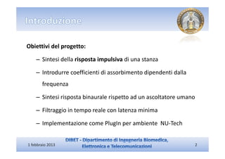 Obiettivi del progetto:

    – Sintesi della risposta impulsiva di una stanza

    – Introdurre coefficienti di assorbimento dipendenti dalla
       frequenza

    – Sintesi risposta binaurale rispetto ad un ascoltatore umano

    – Filtraggio in tempo reale con latenza minima

    – Implementazione come PlugIn per ambiente NU-Tech


1 febbraio 2013                                                  2
 