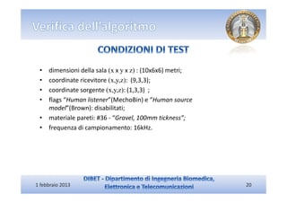• dimensioni della sala (x x y x z) : (10x6x6) metri;
 • coordinate ricevitore (x,y,z): (9,3,3);
 • coordinate sorgente (x,y,z): (1,3,3) ;
 • flags “Human listener”(MechoBin) e “Human source
   model”(Brown): disabilitati;
 • materiale pareti: #36 - “Gravel, 100mm tickness”;
 • frequenza di campionamento: 16kHz.




1 febbraio 2013                                          20
 