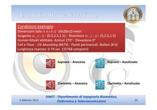 Condizioni esempio:
Dimensioni Sala (x x y x z) 10x20x10 metri
Sorgente (x , y , z) : (0.5,2.5,1.5) - Ricevitore (x , y , z) : (5,2.5,1.5)
Human Model abilitato: Azimut 270° - Elevazione 0°
Ceil e Floor : 1% Absorbing (#679) - Pareti perimetrali: Ballast (# 0)
Lunghezza risposta: 0.74 sec (32768 campioni)


                              Soprano – Anecoico                   Soprano – Auralizzato




                              Clarinetto – Anecoico                Clarinetto – Auralizzato




 1 febbraio 2013                                                                       24
 