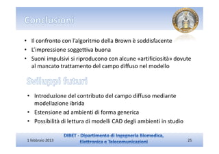 • Il confronto con l’algoritmo della Brown è soddisfacente
• L’impressione soggettiva buona
• Suoni impulsivi si riproducono con alcune «artificiosità» dovute
  al mancato trattamento del campo diffuso nel modello



 • Introduzione del contributo del campo diffuso mediante
   modellazione ibrida
 • Estensione ad ambienti di forma generica
 • Possibilità di lettura di modelli CAD degli ambienti in studio

 1 febbraio 2013                                                    25
 