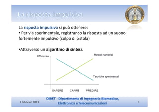 La risposta impulsiva si può ottenere:
• Per via sperimentale, registrando la risposta ad un suono
fortemente impulsivo (colpo di pistola)

•Attraverso un algoritmo di sintesi.




1 febbraio 2013                                               3
 