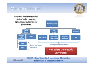 Esistono diversi metodi di
     sintesi della risposta,
   ognuno con determinate
                                                    Modelli Acustici
          peculiarità

                   Wave                                     Ray
                                                                                   Statistici
                   based                                   based

        Metodo
          degli            FDTD                          Pyramid e      Sorgenti     SEA
                                      Ray Tracing
        elementi                                        Cone Tracing   Immagine


            FEM
                           Buoni per basse              Buoni per alte frequenze
            BEM            frequenze
                                                      Non esiste un metodo
                                                           universale!

1 febbraio 2013                                                                                 4
 
