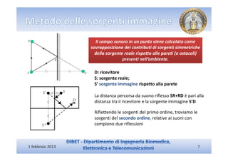 Il campo sonoro in un punto viene calcolato come
                  sovrapposizione dei contributi di sorgenti simmetriche
                    della sorgente reale rispetto alle pareti (o ostacoli)
                                  presenti nell’ambiente.

                   D: ricevitore
                   S: sorgente reale;
                   S’ sorgente immagine rispetto alla parete

                   La distanza percorsa da suono riflesso SR+RD è pari alla
                   distanza tra il ricevitore e la sorgente immagine S’D

                   Riflettendo le sorgenti del primo ordine, troviamo le
                   sorgenti del secondo ordine, relative ai suoni con
                   compiono due riflessioni



1 febbraio 2013                                                            7
 