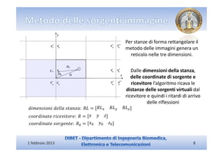 Per stanze di forma rettangolare il
                                            metodo delle immagini genera un
                                              reticolo nelle tre dimensioni.


                                               Dalle dimensioni della stanza,
                                               delle coordinate di sorgente e
                                               ricevitore l’algoritmo ricava le
                                            distanze delle sorgenti virtuali dal
                                            ricevitore e quindi i ritardi di arrivo
                                                       delle riflessioni
݀݅݉݁݊‫ ܮܴ	 :ܽݖ݊ܽݐݏ	݈݈ܽ݁݀	݅݊݋݅ݏ‬ൌ ܴ‫ܮ‬௫   ܴ‫ܮ‬௬   ܴ‫ܮ‬௭
ܿ‫ ܴ	 :݁ݎ݋ݐ݅ݒ݁ܿ݅ݎ	݁ݐܽ݊݅݀ݎ݋݋‬ൌ ‫ݖ ݕ ݔ‬
ܿ‫ܴ	 :݁ݐ݊݁݃ݎ݋ݏ	݁ݐܽ݊݅݀ݎ݋݋‬଴ ൌ ‫ݔ‬଴ ‫ݕ‬଴ ‫ݖ‬଴



1 febbraio 2013                                                                8
 