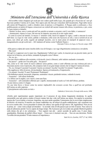Pag. 3/7

Sessione ordinaria 2011
Prima prova scritta

Ministero dell’Istruzione dell’Università e della Ricerca
«Ed avrebbe voluto strapparsi gli occhi per non vedere quelli della Lupa, che quando gli si ficcavano ne’ suoi gli
facevano perdere l’anima ed il corpo. Non sapeva più che fare per svincolarsi dall’incantesimo. Pagò delle messe
alle anime del Purgatorio e andò a chiedere aiuto al parroco e al brigadiere. A Pasqua andò a confessarsi, e fece
pubblicamente sei palmi di lingua a strasciconi sui ciottoli del sacrato innanzi alla chiesa, in penitenza, e poi, come
la Lupa tornava a tentarlo:
- Sentite! le disse, non ci venite più nell’aia, perché se tornate a cercarmi, com’è vero Iddio, vi ammazzo!
- Ammazzami, rispose la Lupa, ché non me ne importa; ma senza di te non voglio starci.
Ei come la scorse da lontano, in mezzo a’ seminati verdi, lasciò di zappare la vigna, e andò a staccare la scure
dall’olmo. La Lupa lo vide venire, pallido e stralunato, colla scure che luccicava al sole, e non si arretrò di un sol
passo, non chinò gli occhi, seguitò ad andargli incontro, con le mani piene di manipoli di papaveri rossi, e
mangiandoselo con gli occhi neri. - Ah! malanno all’anima vostra! balbettò Nanni.»
Giovanni VERGA, La Lupa, in Vita dei campi, 1880

«Ella pareva colpita dal suono insolito della voce di Giorgio; e un vago sbigottimento cominciava a invaderla.
– Ma vieni!
Ed egli le si appressò con le mani tese. Rapidamente l’afferrò per i polsi, la trascinò per un piccolo tratto; poi la
strinse tra le braccia, con un balzo, tentando di piegarla verso l’abisso.
– No, no, no...
Con uno sforzo rabbioso ella resistette, si divincolò, riuscì a liberarsi, saltò indietro anelando e tremando.
– Sei pazzo? – gridò con l’ira nella gola. – Sei pazzo?
Ma, come se lo vide venire di nuovo addosso senza parlare, come si sentì afferrata con una violenza più acre e
trascinata ancóra verso il pericolo, ella comprese tutto in un gran lampo sinistro che le folgorò l’anima di terrore.
– No, no, Giorgio! Lasciami! Lasciami! Ancóra un minuto! Ascolta! Ascolta! Un minuto! Voglio dirti...
Ella supplicava, folle di terrore, divincolandosi. Sperava di trattenerlo, d’impietosirlo.
– Un minuto! Ascolta! Ti amo! Perdonami! Perdonami!
Ella balbettava parole incoerenti, disperata, sentendosi vincere, perdendo terreno, vedendo la morte.
– Assassino! – urlò allora furibonda.
E si difese con le unghie, con i morsi, come una fiera.
– Assassino! – urlò sentendosi afferrare per i capelli, stramazzando al suolo su l’orlo dell’abisso, perduta.
Il cane latrava contro il viluppo.
Fu una lotta breve e feroce come tra nemici implacabili che avessero covato fino a quell’ora nel profondo
dell’anima un odio supremo.
E precipitarono nella morte avvinti.»
Gabriele D’ANNUNZIO, Il trionfo della morte, 1894

«Emilio poté esperimentare quanto importante sia il possesso di una donna lungamente desiderata. In quella
memorabile sera egli poteva credere d’essersi mutato ben due volte nell’intima sua natura. Era sparita la sconsolata
inerzia che l’aveva spinto a ricercare Angiolina, ma erasi anche annullato l’entusiasmo che lo aveva fatto singhiozzare
di felicità e di tristezza. Il maschio era oramai soddisfatto ma, all’infuori di quella soddisfazione, egli veramente non
ne aveva sentita altra. Aveva posseduto la donna che odiava, non quella ch’egli amava. Oh, ingannatrice! Non era né
la prima, né – come voleva dargli ad intendere – la seconda volta ch’ella passava per un letto d’amore. Non valeva la
pena di adirarsene perché l’aveva saputo da lungo tempo. Ma il possesso gli aveva data una grande libertà di giudizio
sulla donna che gli si era sottomessa. – Non sognerò mai più – pensò uscendo da quella casa. E poco dopo,
guardandola, illuminata da pallidi riflessi lunari: – Forse non ci ritornerò mai più. – Non era una decisione. Perché
l’avrebbe dovuta prendere? Il tutto mancava d’importanza.»
Italo SVEVO, Senilità, 19272 (1a ed. 1898)

 