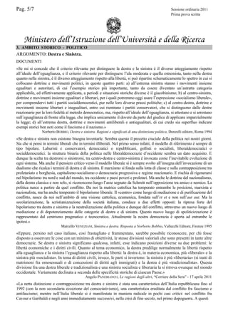 Pag. 5/7

Sessione ordinaria 2011
Prima prova scritta

Ministero dell’Istruzione dell’Università e della Ricerca
3. AMBITO STORICO - POLITICO

ARGOMENTO: Destra e Sinistra.
DOCUMENTI
«Se mi si concede che il criterio rilevante per distinguere la destra e la sinistra è il diverso atteggiamento rispetto
all’ideale dell’eguaglianza, e il criterio rilevante per distinguere l’ala moderata e quella estremista, tanto nella destra
quanto nella sinistra, è il diverso atteggiamento rispetto alla libertà, si può ripartire schematicamente lo spettro in cui si
collocano dottrine e movimenti politici, in queste quattro parti: a) all’estrema sinistra stanno i movimenti insieme
egualitari e autoritari, di cui l’esempio storico più importante, tanto da essere diventato un’astratta categoria
applicabile, ed effettivamente applicata, a periodi e situazioni storiche diverse è il giacobinismo; b) al centro-sinistra,
dottrine e movimenti insieme egualitari e libertari, per i quali potremmo oggi usare l’espressione «socialismo liberale»,
per comprendervi tutti i partiti socialdemocratici, pur nelle loro diverse prassi politiche; c) al centro-destra, dottrine e
movimenti insieme libertari e inegualitari, entro cui rientrano i partiti conservatori, che si distinguono dalle destre
reazionarie per la loro fedeltà al metodo democratico, ma, rispetto all’ideale dell’eguaglianza, si attestano e si arrestano
sull’eguaglianza di fronte alla legge, che implica unicamente il dovere da parte del giudice di applicare imparzialmente
la legge; d) all’estrema destra, dottrine e movimenti antiliberali e antiegualitari, di cui credo sia superfluo indicare
esempi storici ben noti come il fascismo e il nazismo.»
Norberto BOBBIO, Destra e sinistra. Ragioni e significati di una distinzione politica, Donzelli editore, Roma 1994

«Se destra e sinistra non esistono bisogna inventarle. Sembra questo il precetto cruciale della politica nei nostri giorni.
Sia che si pensi in termini liberali che in termini illiberali. Nel primo senso infatti, il modello di riferimento è sempre di
tipo bipolare. Laburisti e conservatori, democratici o repubblicani, gollisti o socialisti, liberaldemocratici o
socialdemocratici: la struttura binaria della politica nelle liberaldemocrazie d’occidente sembra un dato acquisito. E
dunque la scelta tra destrorsi o sinistrorsi, tra centro-destra e centro-sinistra è invocata come l’inevitabile evoluzione di
ogni sistema. Ma anche il pensiero critico verso il modello liberale si è sempre svolto all’insegna dell’invocazione di un
dualismo che ricalca i termini di destra e di sinistra. Il marxismo si fonda sulla lotta di classe e sulla contrapposizione tra
proletariato e borghesia, capitalismo-socialismo o democrazia progressiva e regime reazionario. E rischia di rigenerarsi
nel bipolarismo tra nord e sud del mondo, tra occidente e paesi poveri e proletari. Ma anche le dottrine del nazionalismo,
della destra classica e non solo, si riconoscono lungo l’asse segnato da Schmitt nell’opposizione tra amico e nemico. La
politica nasce a partire da quel conflitto. Da noi la matrice cattolica ha temperato entrambe le posizioni, marxista e
nazionalista, ma ha anche temperato il bipolarismo liberale. Il «centro» come luogo di mediazione e di purificazione del
conflitto, nasce da noi nell’ambito di una visione cattolica, ecumenica, fondata sull’et et e non sull’aut aut. Ma la
secolarizzazione, la scristianizzazione della società italiana, conduce a due effetti opposti: la ripresa forte del
bipolarismo tra destra e sinistra o la neutralizzazione della politica e dunque del conflitto, attraverso un nuovo luogo di
mediazione e di depotenziamento delle categorie di destra e di sinistra. Questo nuovo luogo di spoliticizzazione è
rappresentato dal centrismo pragmatico e tecnocratico. Attualmente la nostra democrazia è aperta ad entrambe le
ipotesi.»
Marcello VENEZIANI, Sinistra e destra. Risposta a Norberto Bobbio, Vallecchi Editore, Firenze 1995

«Eppure, persino nel caso italiano, così frastagliato e frammentato, sarebbe possibile riconoscere, per chi fosse
disposto a osservare le cose con un minimo di obiettività, le stesse divisioni valoriali che sono presenti in tante altre
democrazie. Se destra e sinistra significano qualcosa, infatti, esse indicano posizioni diverse su due problemi: le
libertà economiche e i diritti civili. Quanto al tema economico, la destra predilige normalmente la libertà rispetto
alla eguaglianza e la sinistra l’eguaglianza rispetto alla libertà: la destra è, in materia economica, più «liberale» e la
sinistra più «socialista». In tema di diritti civili, invece, le parti si invertono: la sinistra è più «libertaria» (si tratti di
matrimoni fra omosessuali o di concessioni di diritti agli immigrati) e la destra è più «tradizionalista». Questa
divisione fra una destra liberale e tradizionalista e una sinistra socialista e libertaria la si ritrova ovunque nel mondo
occidentale. Variamente declinata a seconda delle specificità storiche di ciascun Paese.»
Angelo PANEBIANCO, Le ragioni degli altri, “Corriere della Sera” - 17 aprile 2011

«La netta distinzione e contrapposizione tra destra e sinistra è stata una caratteristica dell’Italia repubblicana fino al
1992 (con la non secondaria eccezione del consociativismo), una caratteristica ereditata dal conflitto fra fascismo e
antifascismo; mentre nell’Italia liberale si è manifestata in maniera radicale in pochi casi critici: nel conflitto fra
Cavour e Garibaldi e negli anni immediatamente successivi, nella crisi di fine secolo, nel primo dopoguerra. A questi

 