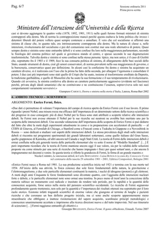 Pag. 6/7

Sessione ordinaria 2011
Prima prova scritta

Ministero dell’Istruzione dell’Università e della Ricerca
casi si devono aggiungere le quattro volte (1878, 1892, 1901, 1911) nelle quali furono formati ministeri di sinistra
contrapposti alla destra. Ma di norma la contrapposizione mancò perché questa esaltava la lotta politica che invece i
detentori liberali del potere vollero quasi sempre contenere o annullare. È vero che col socialismo si affermò una
sinistra di classe che, in quanto tale, era intrinsecamente contrapposta alla destra. Ma la natura di classe e, nelle
intenzioni, rivoluzionaria del socialismo e poi del comunismo non costituì mai una reale alternativa di potere. Quasi
sempre destra e sinistra sono state entrambe deboli e si sono confuse fra loro nella maggioranza parlamentare, secondo
la fisiologia del sistema politico nel quale si governava stando al centro, e spesso secondo le sue degenerazioni
trasformistiche. Talvolta destra e sinistra si sono confuse nella stessa persona: tipico, ma non unico, è il caso di Giolitti
che, soprattutto fra il 1903 e il 1909, fece la sua consueta politica di sinistra, di allargamento delle basi sociali dello
Stato, usando strumenti di destra, cioè gli umori conservatori, di norma prevalenti nella sua maggioranza di governo, e
la burocrazia, conservatrice quasi per definizione. In alcuni casi la confusione fra destra e sinistra ha acquistato un
carattere diverso, si è realizzata con l’uso che la prima ha fatto della seconda, per allargare l’egemonia e consolidare il
potere. I due casi più importanti sono stati quello di Crispi che ha usato, insieme al trasformismo ereditato da Depretis,
la tradizione garibaldina, e quello di Mussolini che ha usato la sua formazione e il suo temperamento di rivoluzionario.
Quando ciò avveniva, la sinistra conferiva alla destra un carattere particolarmente aggressivo (evidente nel fascismo)
perché, privata degli ideali umanistici che ne costituivano e ne costituiscono l’essenza, sopravviveva solo nei suoi
comportamenti variamente sovversivi.»
Giampiero CAROCCI, Destra e sinistra nella storia d’Italia, Laterza, Roma-Bari 2002

4. AMBITO TECNICO - SCIENTIFICO

ARGOMENTO: Enrico Fermi, fisico.
«Due dati ci permettono di valutare l’importanza del campo di ricerca aperto da Enrico Fermi con il suo lavoro. Il primo
riguarda i premi Nobel, una misura rozza ma efficace dell’importanza di un determinato settore della ricerca scientifica e
dei progressi in esso conseguiti: più di dieci Nobel per la fisica sono stati attribuiti a scoperte relative alle interazioni
deboli. Se Fermi non avesse ottenuto il Nobel per le sue ricerche sui neutroni ne avrebbe ben meritato uno per la
scoperta delle interazioni deboli. Una seconda valutazione dell’importanza della scoperta di Enrico Fermi si può dedurre
dal fatto che oltre la metà degli esperimenti attualmente in corso o in preparazione con acceleratori di particelle — al
CERN di Ginevra, al Fermilab di Chicago, a Stanford come a Frascati come a Tsukuba in Giappone o a Novosibirsk in
Russia — sono dedicati a studiare vari aspetti delle interazioni deboli. La stessa prevalenza degli studi sulle interazioni
deboli si riscontra nei programmi sperimentali dei grandi laboratori sotterranei, come quello italiano del Gran Sasso,
quello giapponese di Kamioka, ed altri ancora nel Canada e negli Stati Uniti. La teoria di Fermi delle interazioni deboli è
ormai confluita nella più generale teoria delle particelle elementari che va sotto il nome di “Modello Standard”. […] È
però importante ricordare che la teoria di Fermi mantiene ancora oggi il suo valore, sia per la validità delle soluzioni
proposte sia come stimolo per una serie di ricerche che hanno impegnato i fisici per quasi settant’anni, e che ancora li
impegneranno nei decenni a venire. In questa teoria si riflette la grandezza di Fermi, la firma di un grande maestro.»
Nicola CABIBBO, Le interazioni deboli, in Carlo BERNARDINI - Luisa BONOLIS (a cura di), Conoscere Fermi
nel centenario della nascita 29 settembre 1901 - 2001, Editrice Compositori, Bologna 2001

«Enrico Fermi nasce a Roma nel 1901. La sua produzione scientifica inizia nel 1921 e termina con la sua morte nel
1954. All’inizio della sua attività, la fisica conosce due sole forze fondamentali della natura, la gravitazione e
l’elettromagnetismo, e due sole particelle elementari costituenti la materia, i nuclei di idrogeno (protoni) e gli elettroni.
A metà degli anni Cinquanta le forze fondamentali sono diventate quattro, con l’aggiunta delle interazioni nucleari
forte e debole, e le particelle elementari note sono ormai una trentina. In poco meno di trent’anni la concezione della
materia subisce un mutamento così radicale e inusitato da rendere tale periodo, per la rapidità e la quantità delle
conoscenze acquisite, forse unico nella storia del pensiero scientifico occidentale. Le ricerche di Fermi segnarono
profondamente questo trentennio, non solo per la quantità e l’importanza dei risultati ottenuti ma soprattutto per il loro
ruolo storico. Esistono infatti traguardi scientifici di enorme valore che giungono al termine di lunghe e pazienti
ricerche e che coronano un ben definito progetto iniziale, ma ci sono anche scoperte apparentemente meno
straordinarie che obbligano a inattese risistemazioni del sapere acquisito, scardinano principî metodologici e
conoscenze unanimemente accettate e imprimono alla ricerca direzioni nuove e del tutto impreviste. Nel suo itinerario
di scienziato […] Fermi raggiunse entrambi gli obiettivi.»
Giuseppe BRUZZANITI, Enrico Fermi. Il genio obbediente, Einaudi, Torino 2007

 