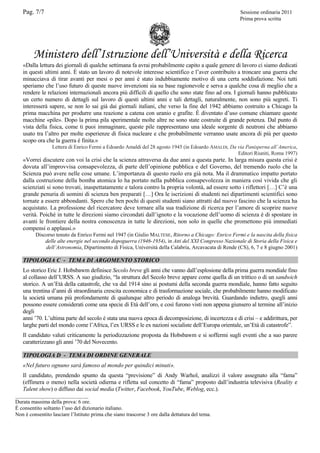 Pag. 7/7

Sessione ordinaria 2011
Prima prova scritta

Ministero dell’Istruzione dell’Università e della Ricerca
«Dalla lettura dei giornali di qualche settimana fa avrai probabilmente capito a quale genere di lavoro ci siamo dedicati
in questi ultimi anni. È stato un lavoro di notevole interesse scientifico e l’aver contribuito a troncare una guerra che
minacciava di tirar avanti per mesi o per anni è stato indubbiamente motivo di una certa soddisfazione. Noi tutti
speriamo che l’uso futuro di queste nuove invenzioni sia su base ragionevole e serva a qualche cosa di meglio che a
rendere le relazioni internazionali ancora più difficili di quello che sono state fino ad ora. I giornali hanno pubblicato
un certo numero di dettagli sul lavoro di questi ultimi anni e tali dettagli, naturalmente, non sono più segreti. Ti
interesserà sapere, se non lo sai già dai giornali italiani, che verso la fine del 1942 abbiamo costruito a Chicago la
prima macchina per produrre una reazione a catena con uranio e grafite. È diventato d’uso comune chiamare queste
macchine «pile». Dopo la prima pila sperimentale molte altre ne sono state costruite di grande potenza. Dal punto di
vista della fisica, come ti puoi immaginare, queste pile rappresentano una ideale sorgente di neutroni che abbiamo
usato tra l’altro per molte esperienze di fisica nucleare e che probabilmente verranno usate ancora di più per questo
scopo ora che la guerra è finita.»
Lettera di Enrico Fermi a Edoardo Amaldi del 28 agosto 1945 (in Edoardo AMALDI, Da via Panisperna all’America,
Editori Riuniti, Roma 1997)

«Vorrei discutere con voi la crisi che la scienza attraversa da due anni a questa parte. In larga misura questa crisi è
dovuta all’improvvisa consapevolezza, di parte dell’opinione pubblica e del Governo, del tremendo ruolo che la
Scienza può avere nelle cose umane. L’importanza di questo ruolo era già nota. Ma il drammatico impatto portato
dalla costruzione della bomba atomica lo ha portato nella pubblica consapevolezza in maniera così vivida che gli
scienziati si sono trovati, inaspettatamente e talora contro la propria volontà, ad essere sotto i riflettori […] C’è una
grande penuria di uomini di scienza ben preparati […] Ora le iscrizioni di studenti nei dipartimenti scientifici sono
tornate a essere abbondanti. Spero che ben pochi di questi studenti siano attratti dal nuovo fascino che la scienza ha
acquistato. La professione del ricercatore deve tornare alla sua tradizione di ricerca per l’amore di scoprire nuove
verità. Poiché in tutte le direzioni siamo circondati dall’ignoto e la vocazione dell’uomo di scienza è di spostare in
avanti le frontiere della nostra conoscenza in tutte le direzioni, non solo in quelle che promettono più immediati
compensi o applausi.»
Discorso tenuto da Enrico Fermi nel 1947 (in Giulio MALTESE, Ritorno a Chicago: Enrico Fermi e la nascita della fisica
delle alte energie nel secondo dopoguerra (1946-1954), in Atti del XXI Congresso Nazionale di Storia della Fisica e
dell’Astronomia, Dipartimento di Fisica, Università della Calabria, Arcavacata di Rende (CS), 6, 7 e 8 giugno 2001)

TIPOLOGIA C - TEMA DI ARGOMENTO STORICO
Lo storico Eric J. Hobsbawm definisce Secolo breve gli anni che vanno dall’esplosione della prima guerra mondiale fino
al collasso dell’URSS. A suo giudizio, “la struttura del Secolo breve appare come quella di un trittico o di un sandwich
storico. A un’Età della catastrofe, che va dal 1914 sino ai postumi della seconda guerra mondiale, hanno fatto seguito
una trentina d’anni di straordinaria crescita economica e di trasformazione sociale, che probabilmente hanno modificato
la società umana più profondamente di qualunque altro periodo di analoga brevità. Guardando indietro, quegli anni
possono essere considerati come una specie di Età dell’oro, e così furono visti non appena giunsero al termine all’inizio
degli
anni ’70. L’ultima parte del secolo è stata una nuova epoca di decomposizione, di incertezza e di crisi – e addirittura, per
larghe parti del mondo come l’Africa, l’ex URSS e le ex nazioni socialiste dell’Europa orientale, un’Età di catastrofe”.
Il candidato valuti criticamente la periodizzazione proposta da Hobsbawm e si soffermi sugli eventi che a suo parere
caratterizzano gli anni ’70 del Novecento.
TIPOLOGIA D - TEMA DI ORDINE GENERALE
«Nel futuro ognuno sarà famoso al mondo per quindici minuti».
Il candidato, prendendo spunto da questa “previsione” di Andy Warhol, analizzi il valore assegnato alla “fama”
(effimera o meno) nella società odierna e rifletta sul concetto di “fama” proposto dall’industria televisiva (Reality e
Talent show) o diffuso dai social media (Twitter, Facebook, YouTube, Weblog, ecc.).
___________________________
Durata massima della prova: 6 ore.
È consentito soltanto l’uso del dizionario italiano.
Non è consentito lasciare l’Istituto prima che siano trascorse 3 ore dalla dettatura del tema.

 