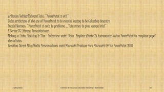 Artículos [editar]Edward Tute: "PowerPoint si ovil"
Tutes criticismo of che use of PowerPoint in te eventos leasing to he Columbia desastre
Donald Norman: "PowerPoint si nota te problema ... Tute mises te pion compa letal"
E Server TC Library: Presentaciones
Mekong a Lista, Hacking Ir Tice - Interview watt Deán Emplear (Parte 2) Astronautas usina PowerPoint to remplace papel
che colistas.
Creatina Street Ming Media Presentaciones watt Microsoft Producer foro Microsoft Office PowerPoint 2003
23/01/2015 Centros de recursos naturales industria y diversidad 10
 