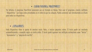 Por defecto, el programa PowerPoint comenzará con un formato en blanco. Para usar el programa, crearás múltiples
"diapositivas" que luego serán presentadas en el orden en que las coloques. Puedes comenzar solo introduciendo un diseño
para todas tus diapositivas.
Cada diapositiva tiene la opción de mostrar texto, fotos, e incluso pequeños vídeos. El texto puede ser mostrado
automáticamente, o escogido según un cierto orden. El texto puede aparecer con múltiples animaciones como "borrar",
"desvanecerse" y "máquina de escribir”.
23/01/2015 Centros de recursos naturales industria y diversidad 11
 
