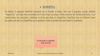 Por defecto, el programa PowerPoint comenzará con un formato en blanco. Para usar el programa, crearás múltiples
"diapositivas" que luego serán presentadas en el orden en que las coloques. Puedes comenzar solo introduciendo texto, o usar
características más avanzadas y establecer un diseño para todas tus diapositivas. PowerPoint viene con diferentes temas
que puedes usar para tus diapositivas que te ayudarán a hacer tu presentación más atractiva visualmente.
El mensaje es sugerido
Para el tema
23/01/2015 Centros de recursos naturales industria y diversidad 13
 