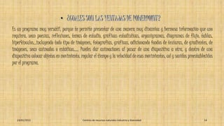 Es un programa muy versátil, porque te permite presentar de una manera muy dinámica y hermosa información que uno
requiera, sean poesías, reflexiones, temas de estudio, gráficas estadísticas, organigramas, diagramas de flujo, tablas,
hiper4ínculos...incluyendo todo tipo de imágenes, fotografías, gráficas, adicionando fondos de texturas, de gradientes, de
imágenes, sean animados o estáticos..... Puedes dar animaciones al pasar de una diapositiva a otra, y dentro de una
diapositiva colocar objetos en movimiento, regular el tiempo y la velocidad de esos movimientos, col y sonidos preestablecidos
por el programa.
23/01/2015 Centros de recursos naturales industria y diversidad 14
 