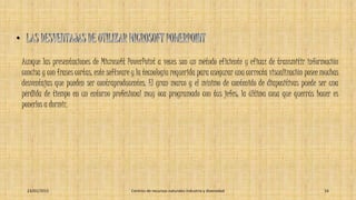 Aunque las presentaciones de Microsoft PowerPoint a veces son un método eficiente y eficaz de transmitir información
concisa y con frases cortas, este software y la tecnología requerida para asegurar una correcta visualización posee muchas
desventajas que pueden ser contraproducentes. El gran marco y el mínimo de contenido de diapositivas puede ser una
pérdida de tiempo en un entorno profesional muy oca programado con tus jefes; la última cosa que querrás hacer es
ponerlos a dormir.
23/01/2015 Centros de recursos naturales industria y diversidad 16
 