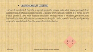 El software de presentación de PowerPoint no te permite preparar los temas con amplio detalle, a menos que trates de llevar
los párrafos largos de información en cada fotograma. El programa te invita a reducir el contenido de tu charla a una serie
de títulos y viñetas. Es cierto, puedes desarrollar estos puntos a medida que realizas tu presentación, pero recuerda: estás
dirigiendo la atención del público lejos de ti cuando muestras las ayudas visuales, aunque las plantillas gen alejando cada
vez más de las presentaciones de PowerPoint como una herramienta educativa.
j
u
n
i
o
r
23/01/2015 Centros de recursos naturales industria y diversidad 18
 