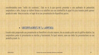 considerándolas como "estilo sin sustancia". Esto no es lo que querrás presentar a una audiencia de potenciales
compradores o jefes. Aunque un tablero blanco o un caballete con una almohadilla de papel de gran tamaño puede parecer
pasado de moda ideas en acción, en lugar de en una presentación de diapositivas pasiva.
Cuando estás preparando una presentación en PowerPoint o de otra manera, ten en cuenta quién será tu público objetivo. Los
compradores poten la presentación en marcha y funcionando. De igual manera, como con todas las presentaciones en una
pantalla grande, la.
23/01/2015 Centros de recursos naturales industria y diversidad 19
 