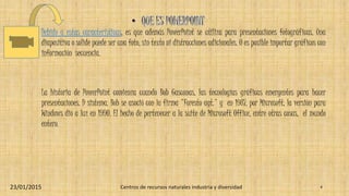 Debido a estas características, es que además PowerPoint se utiliza para presentaciones fotográficas. Una
diapositiva o solide puede ser una foto, sin texto ni distracciones adicionales. O es posible importar gráficos con
información secuencia.
La historia de PowerPoint comienza cuando Bob Gasconas, las tecnologías gráficas emergentes para hacer
presentaciones. D sistema. Bob se asoció con la firma "Foresto agt." y en 1987, por Microsoft, la versión para
Windows dio a luz en 1990. El hecho de pertenecer a la suite de Microsoft Office, entre otras cosas, el mundo
entero.
23/01/2015 Centros de recursos naturales industria y diversidad 4
 