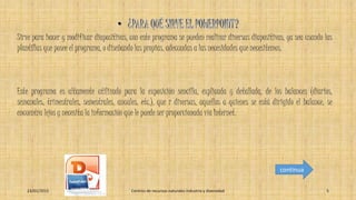 Sirve para hacer y modificar diapositivas, con este programa se pueden realizar diversas diapositivas, ya sea usando las
plantillas que posee el programa, o diseñando las propias, adecuadas a las necesidades que necesitemos.
Este programa es altamente utilizado para la exposición sencilla, explicada y detallada, de los balances (diarios,
semanales, trimestrales, semestrales, anuales, etc.), que r diversas, aquellos a quienes se está dirigido el balance, se
encuentra lejos y necesita la información que le puede ser proporcionada vía Internet.
23/01/2015 Centros de recursos naturales industria y diversidad 5
continua
 