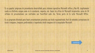Es un popular programa de presentación desarrollado para sistemas operativos Microsoft office y Mac OS. Ampliamente
usado en distintos campos como en la enseñanza, negocios, etc. Según las cifras de Microsoft Corporación, cerca de 30
millones de presentaciones son realizadas con PowerPoint cada día. Forma parte de la suite Microsoft Office.
Es un programa diseñado para hacer presentaciones prácticas con texto esquematizado, fácil de entender, animaciones de
texto e imágenes, imágenes prediseñadas o importadas desde imágenes de la computador Microsoft
23/01/2015 Centros de recursos naturales industria y diversidad 6
continua
 