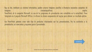 Hoy en día, mediante un sistema informático, pueden crearse imágenes sencillas o diseñarse secuencias completas de
imágenes cinematográficas amplio.
PowerPoint, de la compañía Microsoft, es uno de los programas de presentación más extendidos en la actualidad. Viene
integrado en el paquete Microsoft Office c le ofrecen los demás componentes del equipo para obtener un resultado óptimo.
Con PowerPoint podemos crear todo tipo de productos relacionados con las presentaciones: Día los asistentes a la
presentación, así como notas y esquemas para el presentador.
23/01/2015 Centros de recursos naturales industria y diversidad 7
continua
 