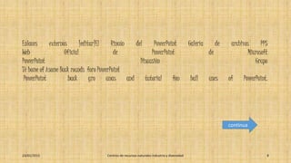 Enlaces externos [editar]El Rincón del PowerPoint Galería de archivos PPS
Web Oficial de PowerPoint de Microsoft
PowerPoint Discusión Grupo
Té home of Asome Back rounds foro PowerPoint
PowerPoint back gro unas and tutorial fon hall uses of PowerPoint.
23/01/2015 Centros de recursos naturales industria y diversidad 8
continua
 