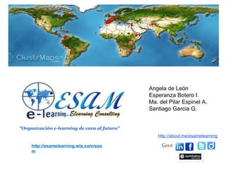 Angela de León
                                              Esperanza Botero I.
                                              Ma. del Pilar Espinel A.
                                              Santiago Garcia G.


"Organización e-learning de cara al futuro"
                                                 http://about.me/esamelearning

     http://esamelearning.wix.com/esa
     m
 