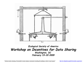 Ecological Society of America
             Workshop on Incentives for Data Sharing
                                                                Washington, DC
                                                              February 19-20 2009

“Vertical section drawing of Cavendish's torsion balance instrument including the building in which it was housed.”   http://en.wikipedia.org/wiki/Cavendish_experiment
 