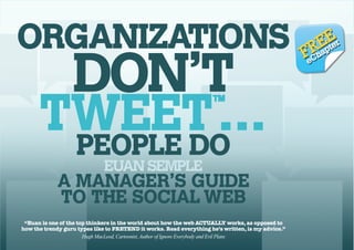 ORGANIZATIONS DON’T TWEET…PEOPLE DO EUAN SEMPLE
™

ORGANIZATIONS

DON’T

TWEET …
PEOPLE DO
™

EUAN SEMPLE

A MANAGER’S GUIDE
TO THE SOCIAL WEB
“Euan is one of the top thinkers in the world about how the web ACTUALLY works, as opposed to
how the trendy guru types like to PRETEND it works. Read everything he’s written, is my advice.”
Hugh MacLeod, Cartoonist, Author of Ignore Everybody and Evil Plans

EpE r
R a te

FeCh

1

 