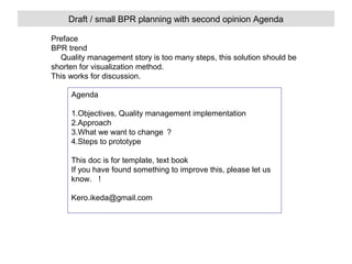 Draft / small BPR planning with second opinion Agenda
Preface
BPR trend
　 Quality management story is too many steps, this solution should be
shorten for visualization method.
This works for discussion.
Agenda
1.Objectives, Quality management implementation
2.Approach
3.What we want to change ？
4.Steps to prototype
This doc is for template, text book
If you have found something to improve this, please let us
know. ！
Kero.ikeda@gmail.com

 
