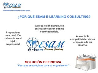 "Organización e-learning de cara al futuro"




                       ¿POR QUÉ ESAM E-LEARNING CONSULTING?

                                              Agrega valor al producto
                                              entregado con un óptimo
    Proporciona                                    costo-beneficio.
    una posición                                                             Aumenta la
   relevante en el                                                       competitividad de las
        tejido                                                             empresas de su
    empresarial.                                                              entorno.




                                  SOLUCIÓN DEFINITIVA
                      "Ventajas estratégicas para su organización"
 