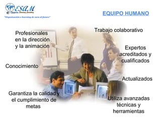 "Organización e-learning de cara al futuro"
                                                 EQUIPO HUMANO


                                              Trabajo colaborativo
          Profesionales
          en la dirección
          y la animación                                  Expertos
                                                        acreditados y
                                                         cualificados
 Conocimiento

                                                         Actualizados

    Garantiza la calidad y
     el cumplimiento de                            Utiliza avanzadas
           metas                                        técnicas y
                                                     herramientas
 