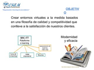 "Organización e-learning de cara al futuro"       OBJETIVO

             Crear entornos virtuales a la medida basados
             en una filosofía de calidad y competitividad que
             conlleve a la satisfacción de nuestros clientes.


                                                Modernidad
                                                  y eficacia
 