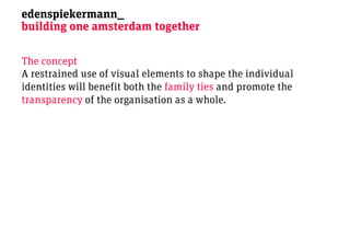 edenspiekermann_
building one amsterdam together

The concept
A restrained use of visual elements to shape the individual
identities will benefit both the family ties and promote the
transparency of the organisation as a whole.
 