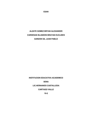 ESAN
ALZATE GOMEZ BRYAN ALEXANDER
CARDENAS BLANDON BRAYAN EUCLIDES
GARZON GIL JUAN PABLO
INSTITUCION EDUCATIVA ACADEMICO
SENA
LIC.HERNANDO CASTALLEDA
CARTAGO VALLE
10-2