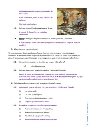Vulcões que expeliam grandes quantidades de
               lava e cinza;

               Gases como azoto, vapor de água e dióxido de
               carbono;

               Não havia oxigénio livre.

       4.3.    Refere a principal função da camada do Ozono.

               A camada de Ozono filtra as radiações
               ultravioletas

       4.4.    Critica a afirmação: “As primeiras formas de Vida surgiram nos Continentes.”

               A afirmação está errada uma vez que as primeiras formas de vida surgiram no meio
               aquático.

    5. Lê atentamente o seguinte texto:

“Os oceanos cobrem dois terços da superfície do globo terrestre; o restante é constituído pelos
continentes. A atmosfera contém oxigénio e retém calor do Sol; A camada de Ozono filtra as radiações
ultravioletas e as nuvens, constituídas por pequenas gotas de água, circulam na sua camada inferior.”

       5.1.    Há quanto tempo dizem os cientistas que surgiu a vida na Terra?

               _____3.5_____ mil milhões de anos

       5.2.    Refere a origem mais provável do oxigénio e da camada do ozono.

               Depois de terem surgido as primeiras células, no meio aquático, algumas destas
               evoluíram para células capazes de realizar a FOTOSSINTESE libertando oxigénio (O2) que
               na atmosfera foi gradualmente originando azoto (O3)

    6. Assinala a opção correcta para cada uma das seguintes afirmações:

       6.1.    As principais características da Terra que permitem a existência de Vida são:

               (A)     Luz, calor e vulcões ;

               (B)     Luz, calor, água e oxigénio;

               (C)     Água, oxigénio, dióxido de carbono e calor;

               (D)     Oxigénio, água e temperatura amena.
                                                                                                        Teste CN 7º ano – Versão A




       6.2.    Os oceanos e mares terrestres formaram-se devido…

               (A)     Ao aparecimento dos seres vivos aquáticos;

               (B)     Ao aparecimento de matéria orgânica;

               (C)     À existência de radiações ultravioletas;

               (D)     À intensa precipitação durante milhares de anos.


                                                                                                        2
 