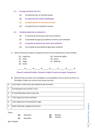 6.3.      Ao longo da história da Terra

                   (A)      Os ambientes têm-se mantido estáveis

                   (B)      Os ambientes tem sofrido modificações

                   (C)      A biodiversidade tem sido cada vez maior

                   (D)      As espécies tem-se mantido as mesmas


         6.4.      A biodiversidade de um ambiente é:

                   (A)      O conjunto de animais que existe nesse ambiente

                   (B)      A quantidade de água que podemos encontrar nesse ambiente

                   (C)      O conjunto de espécies que vivem nesse ambiente

                   (D)      Uma medida da quantidade de água desse ambiente


    7. Utiliza as letras para odenar os seguintes termos do mais simples para o mais complexo

                  (A)    organismo                           (B) sistema de orgãos
                  (C)    célula                              (D) átomo
                  (E)    órgão                               (F) Molécula
                  (G)    tecido

                _______ _______ _______ _______ _______ _______ _______ 

                Átomo moléculacélulas tecidos órgão sistema de órgãos organismo


    8. Relativamente ao sistema Terra estabelece a correspondência entre as letras da chave e as
       afirmações. (Podes usar as letras mais do que uma vez)

B    Inclui todos os seres vivos, quer aquáticos quer terrestres

C    Camada gasosa que envolve a Terra

D    É constituída pelas rochas e pelo solo

A    Toda a água que existe no planeta

B    Inclui organismos como bactérias e algas
                                                                                                   Teste CN 7º ano – Versão A




C    Onde é libertado o oxigénio das árvores


Chave:
                 (A)      Hidrosfera                        (B)     Biosfera
                                                            (D)     Litosfera
                 (C)      Atmosfera
Bom Trabalho

                                                                                                   3
 