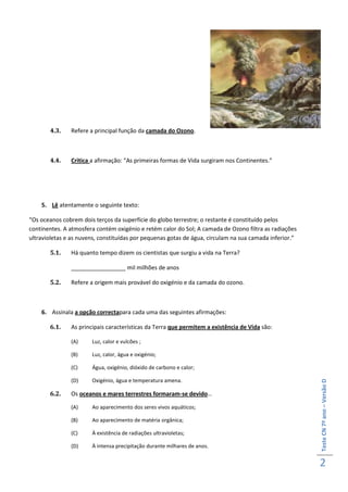4.3.    Refere a principal função da camada do Ozono.



       4.4.    Critica a afirmação: “As primeiras formas de Vida surgiram nos Continentes.”




    5. Lê atentamente o seguinte texto:

“Os oceanos cobrem dois terços da superfície do globo terrestre; o restante é constituído pelos
continentes. A atmosfera contém oxigénio e retém calor do Sol; A camada de Ozono filtra as radiações
ultravioletas e as nuvens, constituídas por pequenas gotas de água, circulam na sua camada inferior.”

       5.1.    Há quanto tempo dizem os cientistas que surgiu a vida na Terra?

               _________________ mil milhões de anos

       5.2.    Refere a origem mais provável do oxigénio e da camada do ozono.



    6. Assinala a opção correctapara cada uma das seguintes afirmações:

       6.1.    As principais características da Terra que permitem a existência de Vida são:

               (A)     Luz, calor e vulcões ;

               (B)     Luz, calor, água e oxigénio;

               (C)     Água, oxigénio, dióxido de carbono e calor;

               (D)     Oxigénio, água e temperatura amena.
                                                                                                        Teste CN 7º ano – Versão D




       6.2.    Os oceanos e mares terrestres formaram-se devido…

               (A)     Ao aparecimento dos seres vivos aquáticos;

               (B)     Ao aparecimento de matéria orgânica;

               (C)     À existência de radiações ultravioletas;

               (D)     À intensa precipitação durante milhares de anos.


                                                                                                        2
 