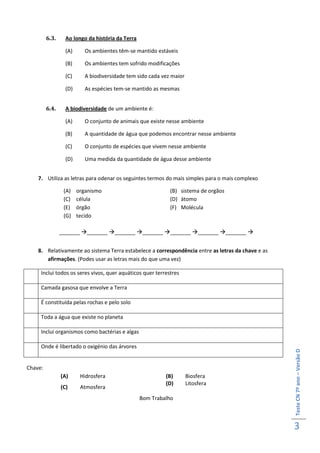 6.3.     Ao longo da história da Terra

                  (A)      Os ambientes têm-se mantido estáveis

                  (B)      Os ambientes tem sofrido modificações

                  (C)      A biodiversidade tem sido cada vez maior

                  (D)      As espécies tem-se mantido as mesmas


         6.4.     A biodiversidade de um ambiente é:

                  (A)      O conjunto de animais que existe nesse ambiente

                  (B)      A quantidade de água que podemos encontrar nesse ambiente

                  (C)      O conjunto de espécies que vivem nesse ambiente

                  (D)      Uma medida da quantidade de água desse ambiente


    7. Utiliza as letras para odenar os seguintes termos do mais simples para o mais complexo

                 (A)    organismo                            (B) sistema de orgãos
                 (C)    célula                               (D) átomo
                 (E)    órgão                                (F) Molécula
                 (G)    tecido

                _______ _______ _______ _______ _______ _______ _______ 


    8. Relativamente ao sistema Terra estabelece a correspondência entre as letras da chave e as
       afirmações. (Podes usar as letras mais do que uma vez)

     Inclui todos os seres vivos, quer aquáticos quer terrestres

     Camada gasosa que envolve a Terra

     É constituída pelas rochas e pelo solo

     Toda a água que existe no planeta

     Inclui organismos como bactérias e algas

     Onde é libertado o oxigénio das árvores
                                                                                                   Teste CN 7º ano – Versão D




Chave:
                (A)      Hidrosfera                        (B)        Biosfera
                                                           (D)        Litosfera
                (C)      Atmosfera
                                                  Bom Trabalho



                                                                                                   3
 
