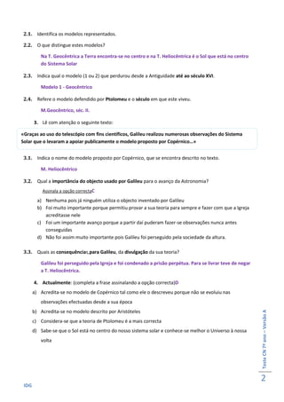 2.1. Identifica os modelos representados.

 2.2. O que distingue estes modelos?

          Na T. Geocêntrica a Terra encontra-se no centro e na T. Heliocêntrica é o Sol que está no centro
          do Sistema Solar

 2.3. Indica qual o modelo (1 ou 2) que perdurou desde a Antiguidade até ao século XVI.

          Modelo 1 - Geocêntrico

 2.4. Refere o modelo defendido por Ptolomeu e o século em que este viveu.

          M.Geocêntrico, séc. II.

       3. Lê com atenção o seguinte texto:

«Graças ao uso do telescópio com fins científicos, Galileu realizou numerosas observações do Sistema
Solar que o levaram a apoiar publicamente o modelo proposto por Copérnico…»


 3.1. Indica o nome do modelo proposto por Copérnico, que se encontra descrito no texto.

          M. Heliocêntrico

 3.2. Qual a importância do objecto usado por Galileu para o avanço da Astronomia?
           Assinala a opção correctaC

         a) Nenhuma pois já ninguém utiliza o objecto inventado por Galileu
         b) Foi muito importante porque permitiu provar a sua teoria para sempre e fazer com que a Igreja
            acreditasse nele
         c) Foi um importante avanço porque a partir daí puderam fazer-se observações nunca antes
            conseguidas
         d) Não foi assim muito importante pois Galileu foi perseguido pela sociedade da altura.

 3.3. Quais as consequências,para Galileu, da divulgação da sua teoria?

          Galileu foi perseguido pela Igreja e foi condenado a prisão perpétua. Para se livrar teve de negar
          a T. Heliocêntrica.

       4. Actualmente: (completa a frase assinalando a opção correcta)D
       a) Acredita-se no modelo de Copérnico tal como ele o descreveu porque não se evoluiu nas
          observações efectuadas desde a sua época
       b) Acredita-se no modelo descrito por Aristóteles
                                                                                                               Teste CN 7º ano – Versão A




       c) Considera-se que a teoria de Ptolomeu é a mais correcta
       d) Sabe-se que o Sol está no centro do nosso sistema solar e conhece-se melhor o Universo à nossa
          volta




                                                                                                               2
 IDG
 