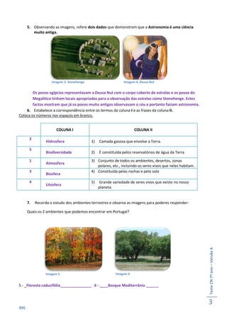 5. Observando as imagens, refere dois dados que demonstrem que a Astronomia é uma ciência
         muito antiga.




                    Imagem 3. Stonehenge                      Imagem 4. Deusa Nut


        Os povos egípcios representavam a Deusa Nut com o corpo coberto de estrelas e os povos do
        Megalítico tinham locais apropriados para a observação das estrelas como Stonehenge. Estes
        factos mostram que já os povos muito antigos observavam o céu e portanto faziam astronomia.
    6. Estabelece a correspondência entre os termos da coluna I e as frases da coluna II.
Coloca os números nos espaços em branco.


                       COLUNA I                                     COLUNA II

       2
                 Hidrosfera                1)   Camada gasosa que envolve a Terra.
       5
                 Biodiversidade            2)   É constituída pelos reservatórios de água da Terra
       1                                   3) Conjunto de todos os ambientes, desertos, zonas
                 Atmosfera
                                              polares, etc., incluindo os seres vivos que neles habitam.
       3                                   4) Constituída pelas rochas e pelo solo
                 Biosfera
       4                                   5)   Grande variedade de seres vivos que existe no nosso
                 Litosfera
                                                planeta.


      7.   Recorda o estudo dos ambientes terrestres e observa as imagens para poderes responder:

      Quais os 2 ambientes que podemos encontrar em Portugal?                                              Teste CN 7º ano – Versão A




                 Imagem 5                                Imagem 6


5 - _Floresta caducifólia_______________ 6 - ____Bosque Mediterrânio ______



                                                                                                           3
IDG
 