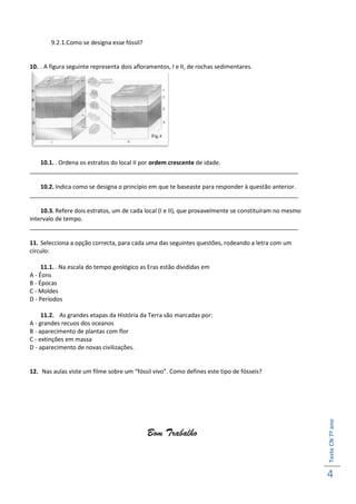 9.2.1.Como se designa esse fóssil?


10. . A figura seguinte representa dois afloramentos, I e II, de rochas sedimentares.




   10.1. . Ordena os estratos do local II por ordem crescente de idade.
__________________________________________________________________________________

   10.2. Indica como se designa o princípio em que te baseaste para responder à questão anterior.
__________________________________________________________________________________

    10.3. Refere dois estratos, um de cada local (I e II), que provavelmente se constituíram no mesmo
intervalo de tempo.
__________________________________________________________________________________

11. Selecciona a opção correcta, para cada uma das seguintes questões, rodeando a letra com um
círculo:

     11.1. . Na escala do tempo geológico as Eras estão divididas em
A - Éons
B - Épocas
C - Moldes
D - Períodos

     11.2. As grandes etapas da História da Terra são marcadas por:
A - grandes recuos dos oceanos
B - aparecimento de plantas com flor
C - extinções em massa
D - aparecimento de novas civilizações.


12. Nas aulas viste um filme sobre um “fóssil vivo”. Como defines este tipo de fósseis?
                                                                                                        Teste CN 7º ano




                                             Bom Trabalho


                                                                                                        4
 