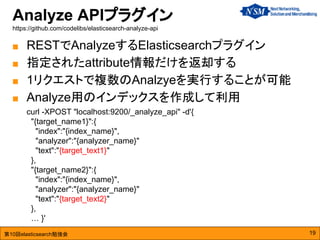 第10回elasticsearch勉強会
Analyze APIプラグイン
https://github.com/codelibs/elasticsearch-analyze-api
19
■ RESTでAnalyzeするElasticsearchプラグイン
■ 指定されたattribute情報だけを返却する
■ 1リクエストで複数のAnalzyeを実行することが可能
■ Analyze用のインデックスを作成して利用
curl -XPOST "localhost:9200/_analyze_api" -d'{
"{target_name1}":{
"index":"{index_name}",
"analyzer":"{analyzer_name}"
"text":"{target_text1}"
},
"{target_name2}":{
"index":"{index_name}",
"analyzer":"{analyzer_name}"
"text":"{target_text2}"
},
… }'
 
